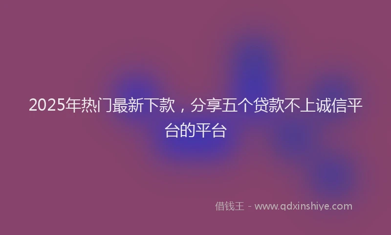 2025年热门最新下款，分享五个贷款不上诚信平台的平台