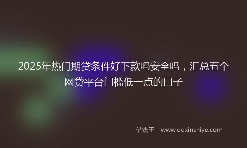 2025年热门期贷条件好下款吗安全吗，汇总五个网贷平台门槛低一点的口子