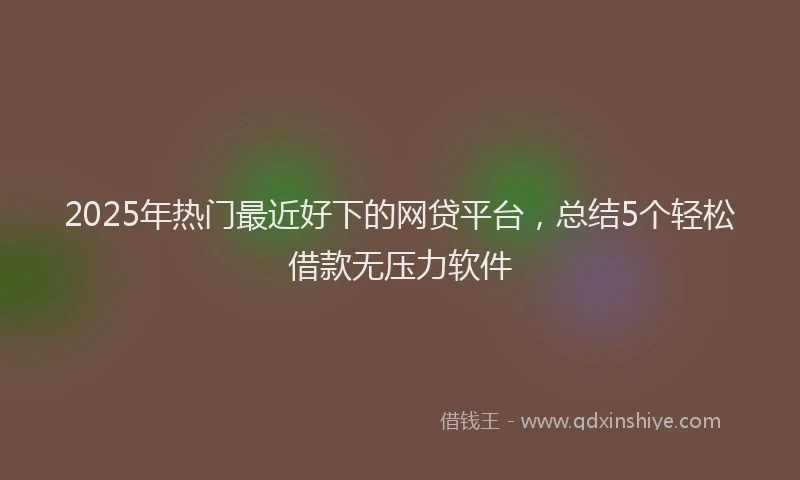 2025年热门最近好下的网贷平台，总结5个轻松借款无压力软件