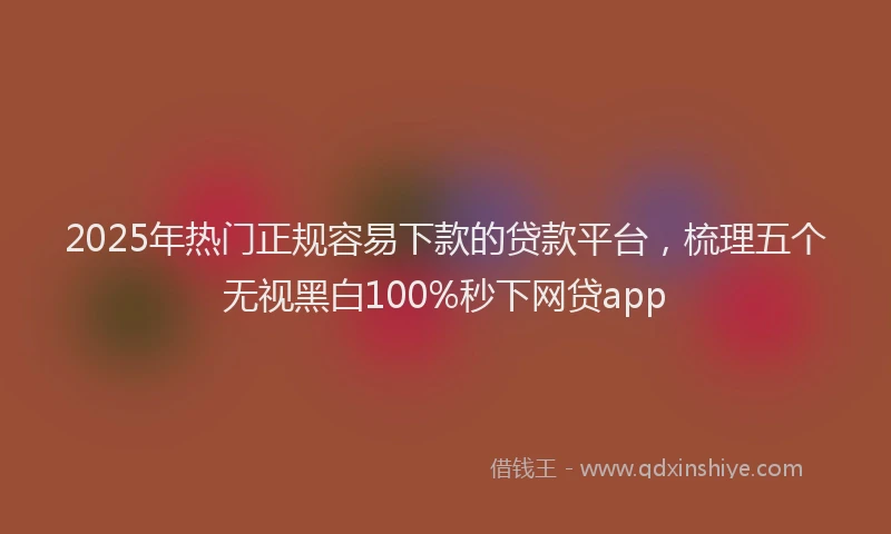2025年热门正规容易下款的贷款平台，梳理五个无视黑白100%秒下网贷app