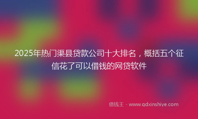 2025年热门渠县贷款公司十大排名，概括五个征信花了可以借钱的网贷软件