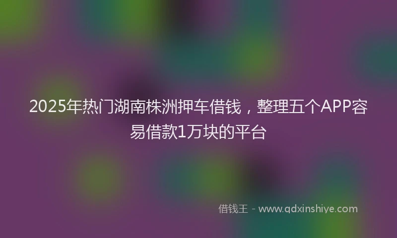 2025年热门湖南株洲押车借钱，整理五个APP容易借款1万块的平台