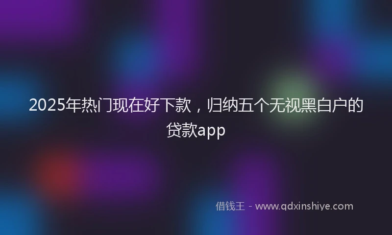 2025年热门现在好下款，归纳五个无视黑白户的贷款app