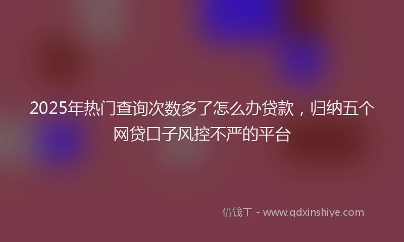 2025年热门查询次数多了怎么办贷款，归纳五个网贷口子风控不严的平台