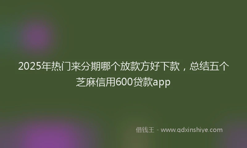 2025年热门来分期哪个放款方好下款，总结五个芝麻信用600贷款app