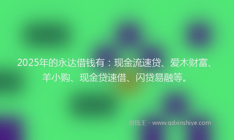 2025年的永达借钱有：现金流速贷、爱木财富、羊小购、现金贷速借、闪贷易融等。