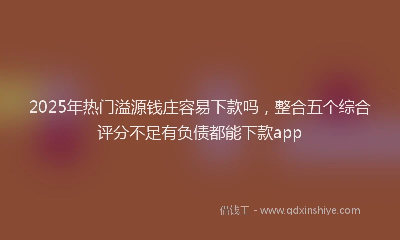 2025年热门溢源钱庄容易下款吗，整合五个综合评分不足有负债都能下款app