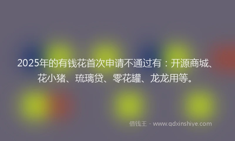 2025年的有钱花首次申请不通过有：开源商城、花小猪、琉璃贷、零花罐、龙龙用等。
