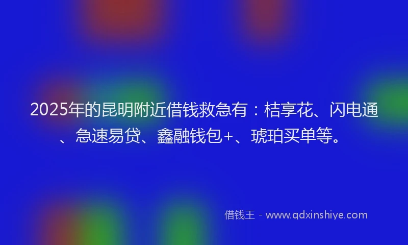 2025年的昆明附近借钱救急有：桔享花、闪电通、急速易贷、鑫融钱包+、琥珀买单等。