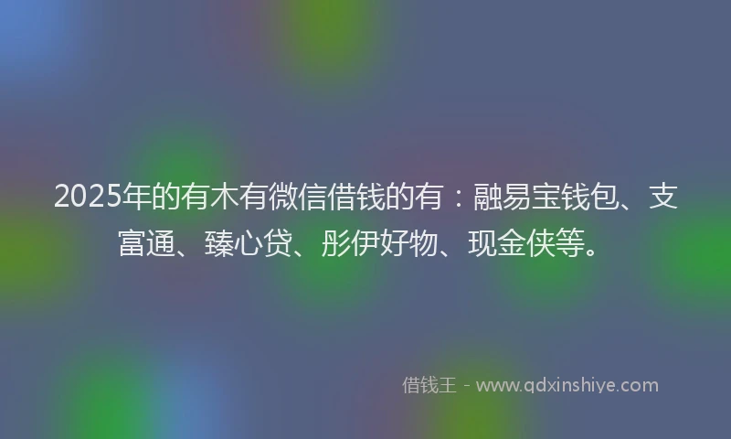 2025年的有木有微信借钱的有：融易宝钱包、支富通、臻心贷、彤伊好物、现金侠等。