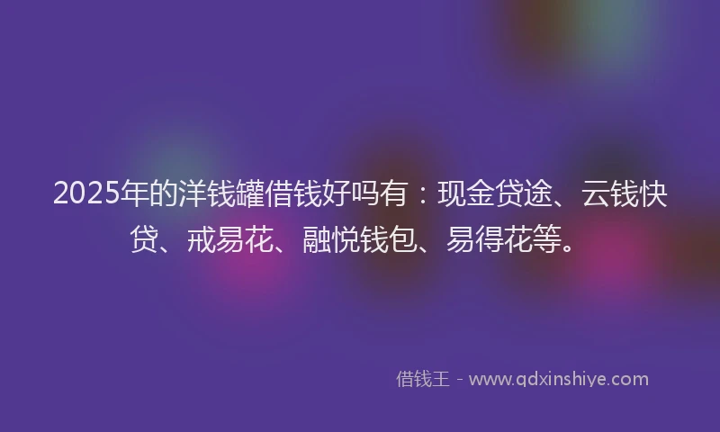 2025年的洋钱罐借钱好吗有：现金贷途、云钱快贷、戒易花、融悦钱包、易得花等。