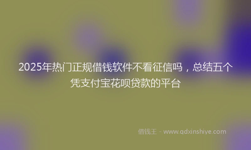 2025年热门正规借钱软件不看征信吗，总结五个凭支付宝花呗贷款的平台