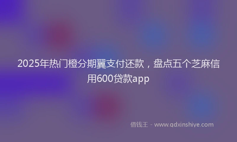 2025年热门橙分期翼支付还款，盘点五个芝麻信用600贷款app
