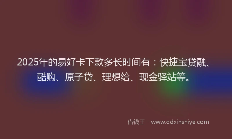 2025年的易好卡下款多长时间有：快捷宝贷融、酷购、原子贷、理想给、现金驿站等。