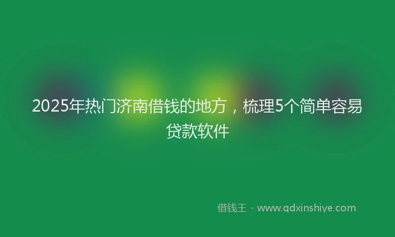 2025年热门济南借钱的地方，梳理5个简单容易贷款软件