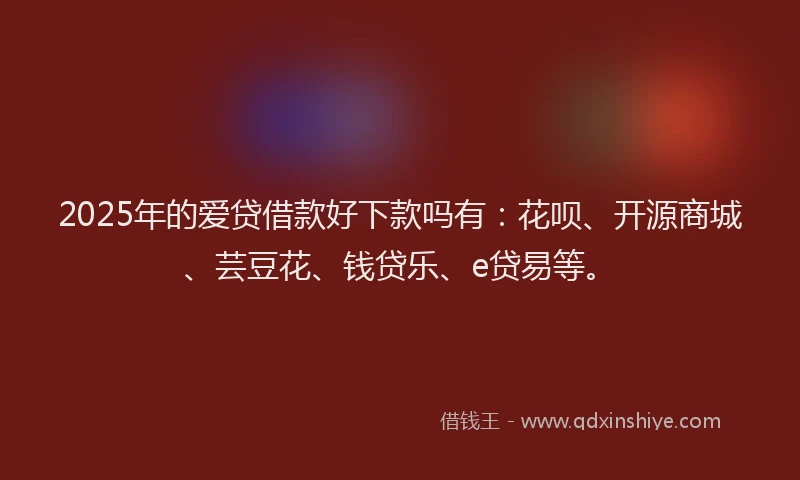 2025年的爱贷借款好下款吗有：花呗、开源商城、芸豆花、钱贷乐、e贷易等。