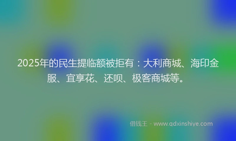 2025年的民生提临额被拒有：大利商城、海印金服、宜享花、还呗、极客商城等。