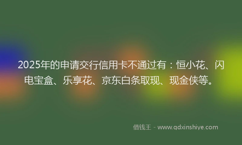 2025年的申请交行信用卡不通过有：恒小花、闪电宝盒、乐享花、京东白条取现、现金侠等。
