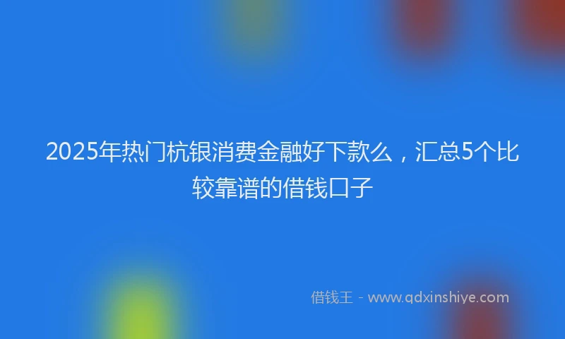 2025年热门杭银消费金融好下款么，汇总5个比较靠谱的借钱口子
