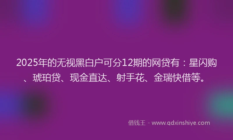 2025年的无视黑白户可分12期的网贷有：星闪购、琥珀贷、现金直达、射手花、金瑞快借等。