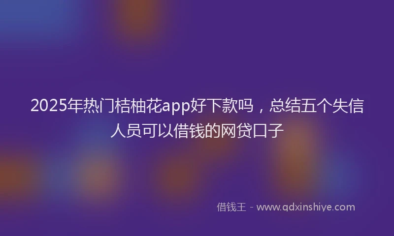 2025年热门桔柚花app好下款吗，总结五个失信人员可以借钱的网贷口子