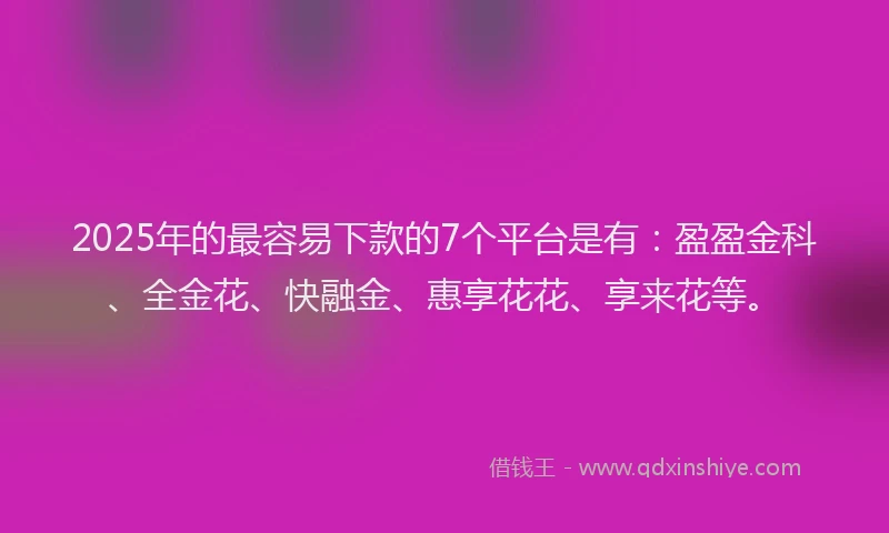 2025年的最容易下款的7个平台是有：盈盈金科、全金花、快融金、惠享花花、享来花等。