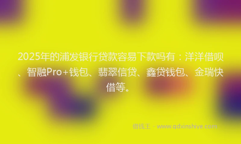 2025年的浦发银行贷款容易下款吗有：洋洋借呗、智融Pro+钱包、翡翠信贷、鑫贷钱包、金瑞快借等。