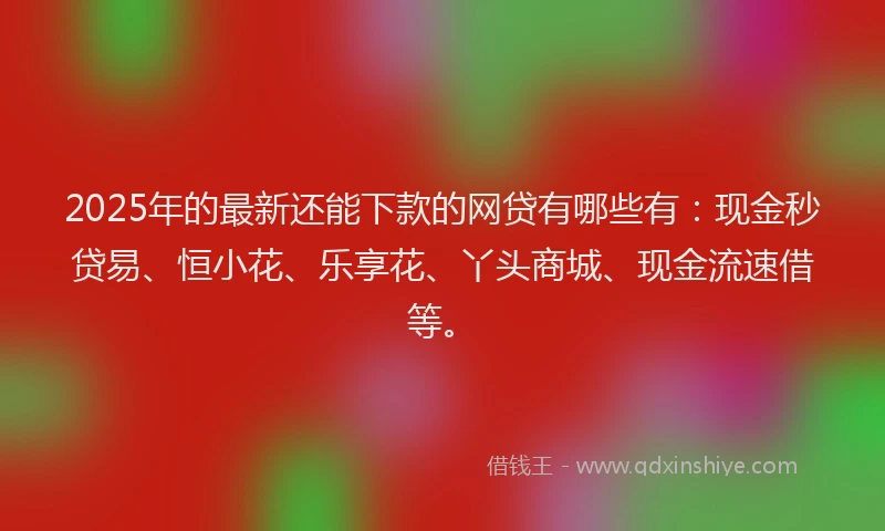 2025年的最新还能下款的网贷有哪些有：现金秒贷易、恒小花、乐享花、丫头商城、现金流速借等。