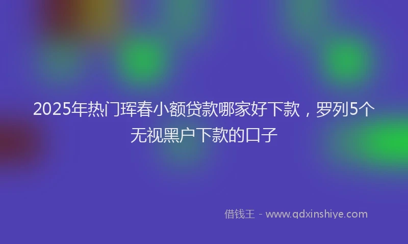 2025年热门珲春小额贷款哪家好下款，罗列5个无视黑户下款的口子