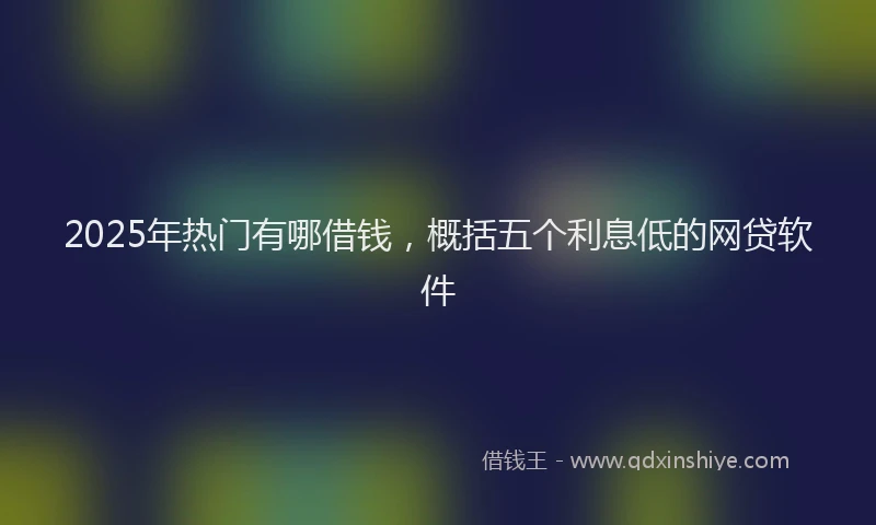 2025年热门有哪借钱，概括五个利息低的网贷软件