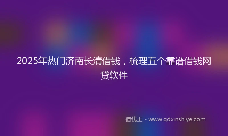 2025年热门济南长清借钱，梳理五个靠谱借钱网贷软件