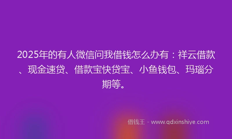 2025年的有人微信问我借钱怎么办有：祥云借款、现金速贷、借款宝快贷宝、小鱼钱包、玛瑙分期等。