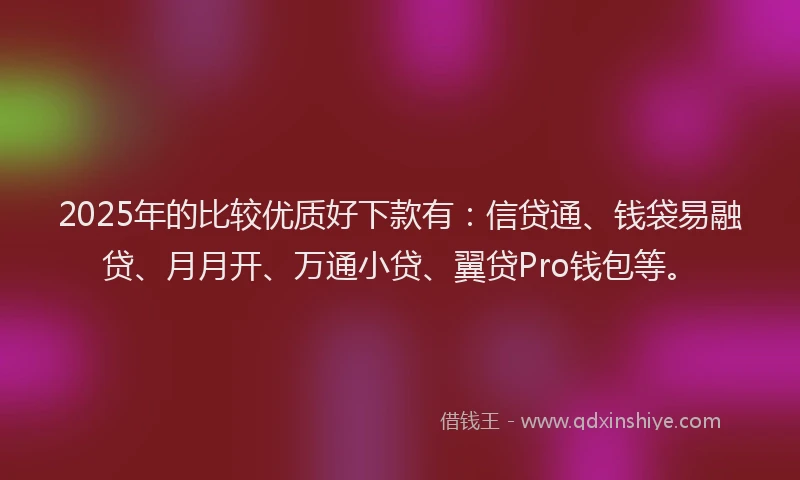 2025年的比较优质好下款有：信贷通、钱袋易融贷、月月开、万通小贷、翼贷Pro钱包等。