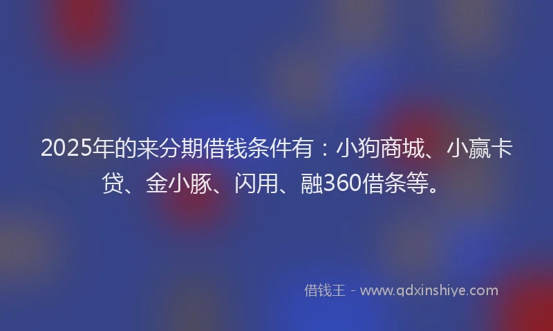 2025年的来分期借钱条件有：小狗商城、小赢卡贷、金小豚、闪用、融360借条等。