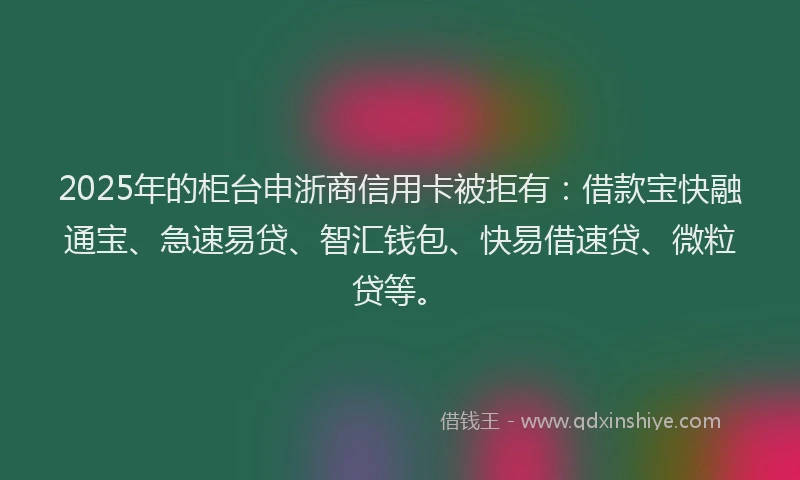 2025年的柜台申浙商信用卡被拒有：借款宝快融通宝、急速易贷、智汇钱包、快易借速贷、微粒贷等。