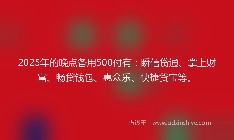 2025年的晚点备用500付有：瞬信贷通、掌上财富、畅贷钱包、惠众乐、快捷贷宝等。