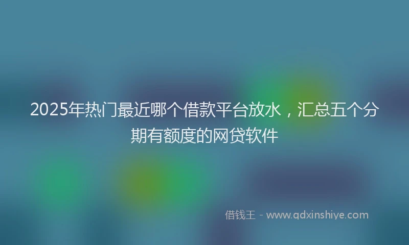 2025年热门最近哪个借款平台放水，汇总五个分期有额度的网贷软件