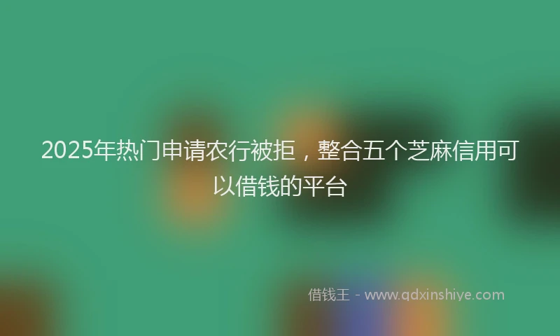 2025年热门申请农行被拒，整合五个芝麻信用可以借钱的平台