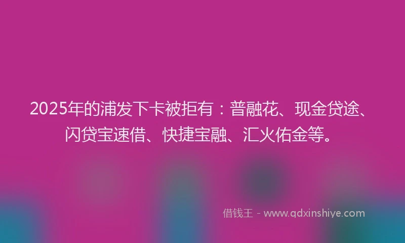 2025年的浦发下卡被拒有：普融花、现金贷途、闪贷宝速借、快捷宝融、汇火佑金等。