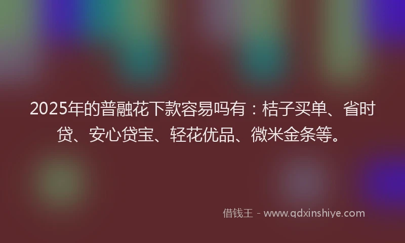 2025年的普融花下款容易吗有：桔子买单、省时贷、安心贷宝、轻花优品、微米金条等。