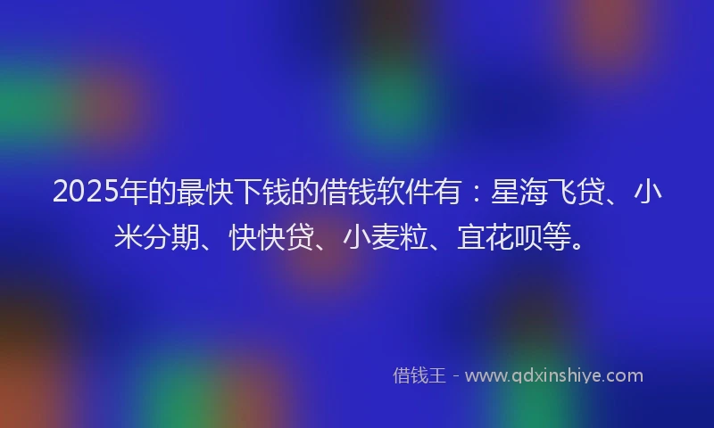2025年的最快下钱的借钱软件有：星海飞贷、小米分期、快快贷、小麦粒、宜花呗等。