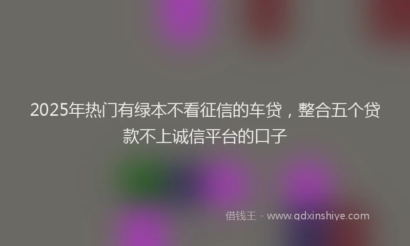 2025年热门有绿本不看征信的车贷，整合五个贷款不上诚信平台的口子