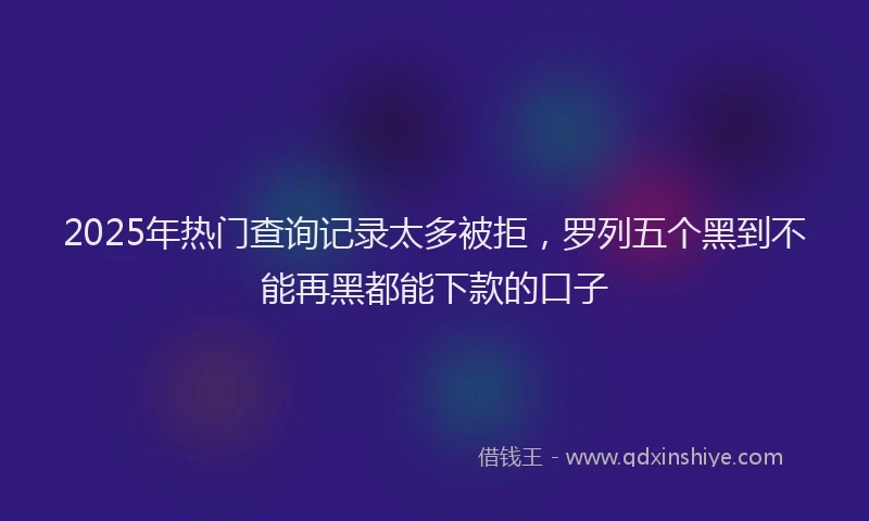 2025年热门查询记录太多被拒，罗列五个黑到不能再黑都能下款的口子