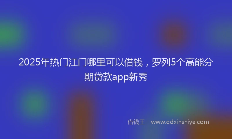 2025年热门江门哪里可以借钱，罗列5个高能分期贷款app新秀