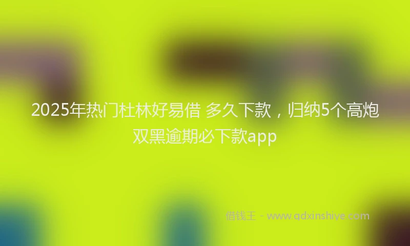 2025年热门杜林好易借 多久下款，归纳5个高炮双黑逾期必下款app
