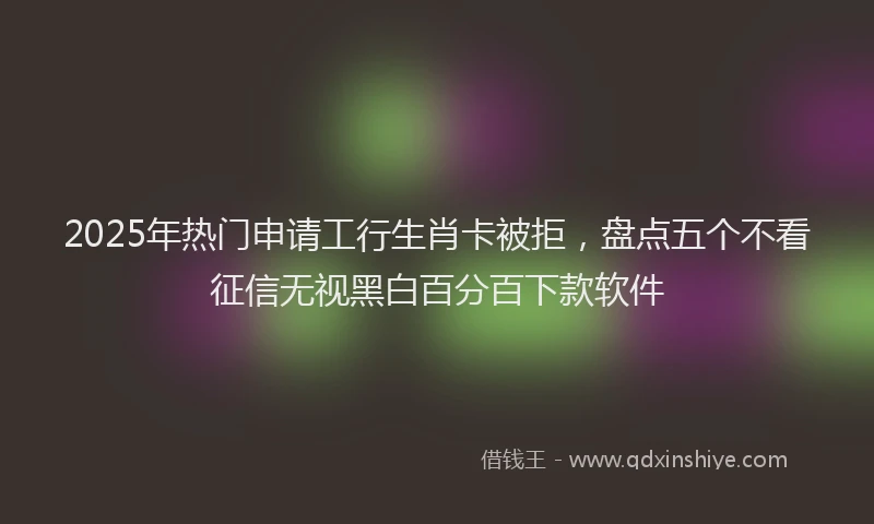 2025年热门申请工行生肖卡被拒，盘点五个不看征信无视黑白百分百下款软件