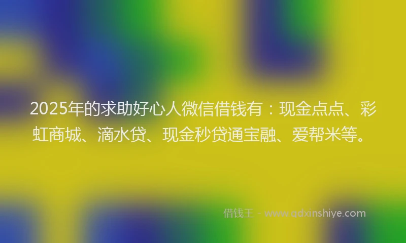 2025年的求助好心人微信借钱有：现金点点、彩虹商城、滴水贷、现金秒贷通宝融、爱帮米等。