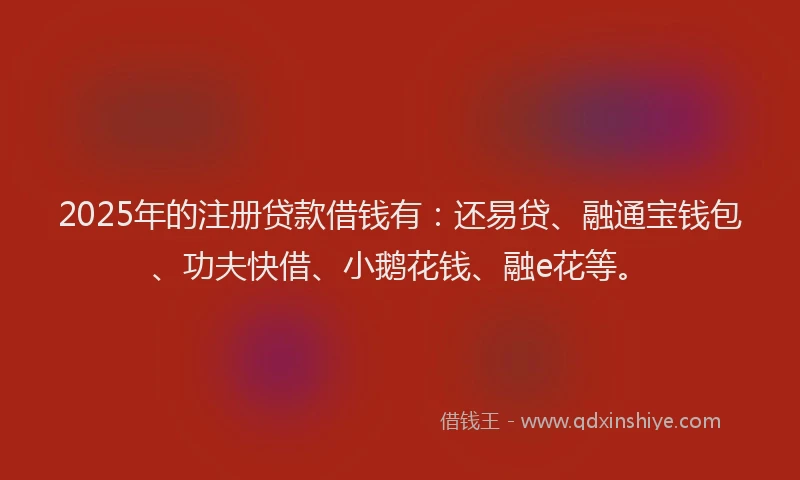2025年的注册贷款借钱有：还易贷、融通宝钱包、功夫快借、小鹅花钱、融e花等。