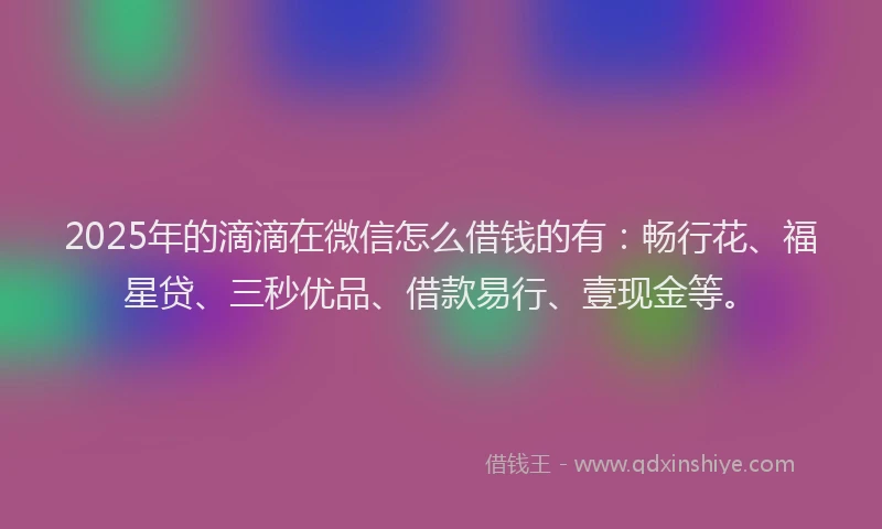 2025年的滴滴在微信怎么借钱的有：畅行花、福星贷、三秒优品、借款易行、壹现金等。