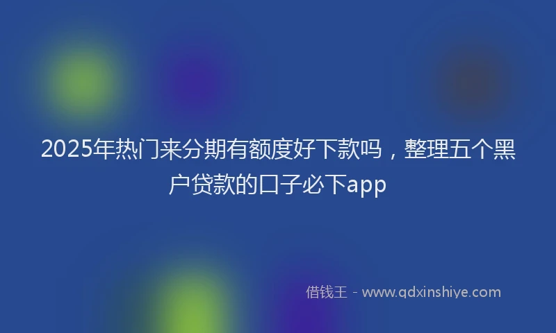 2025年热门来分期有额度好下款吗，整理五个黑户贷款的口子必下app